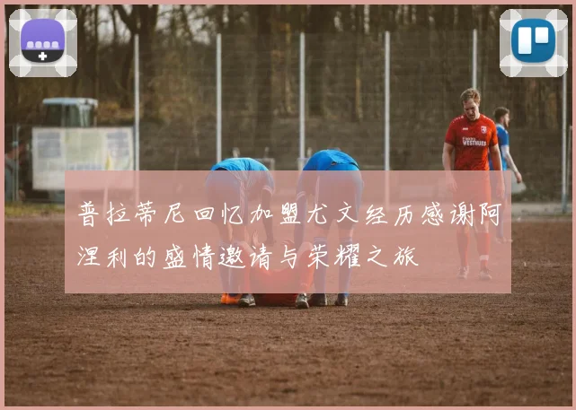 普拉蒂尼回忆加盟尤文经历感谢阿涅利的盛情邀请与荣耀之旅