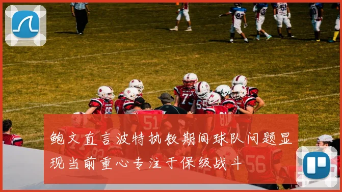 鲍文直言波特执教期间球队问题显现当前重心专注于保级战斗