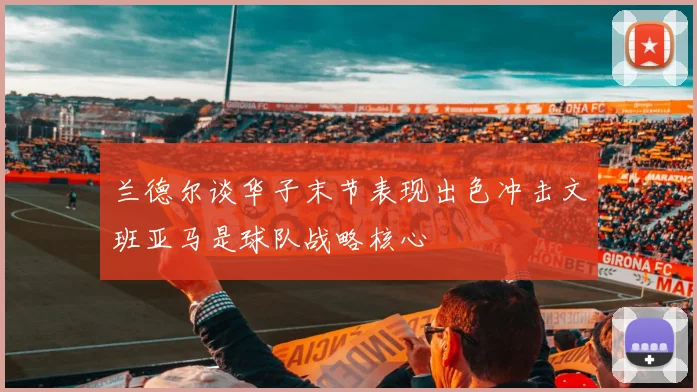 兰德尔谈华子末节表现出色冲击文班亚马是球队战略核心