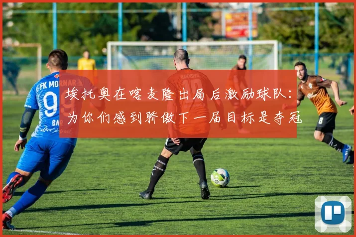 埃托奥在喀麦隆出局后激励球队：为你们感到骄傲下一届目标是夺冠