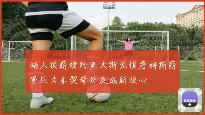 湖人顶薪续约里夫斯无惧詹姆斯薪资压力东契奇好友成新核心