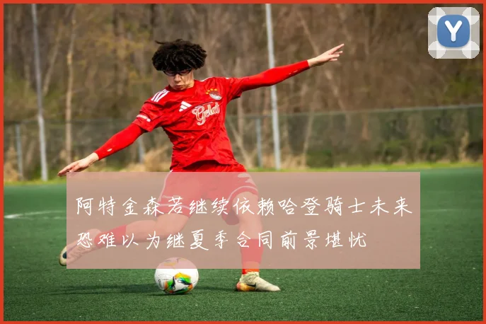 阿特金森若继续依赖哈登骑士未来恐难以为继夏季合同前景堪忧