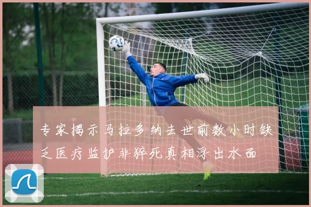 专家揭示马拉多纳去世前数小时缺乏医疗监护非猝死真相浮出水面