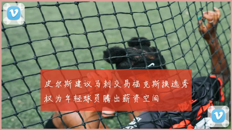 皮尔斯建议马刺交易福克斯换选秀权为年轻球员腾出薪资空间