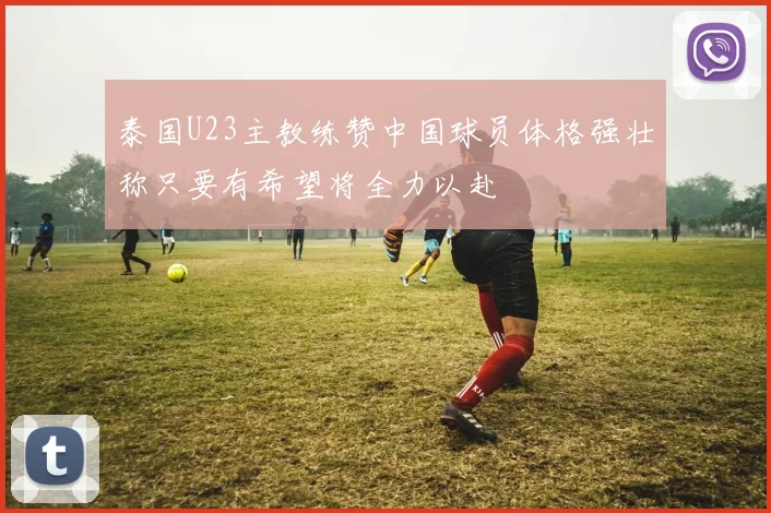 泰国U23主教练赞中国球员体格强壮称只要有希望将全力以赴