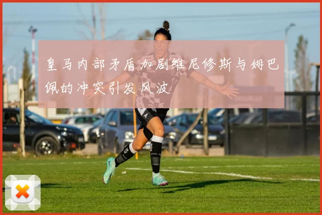 皇马内部矛盾加剧维尼修斯与姆巴佩的冲突引发风波