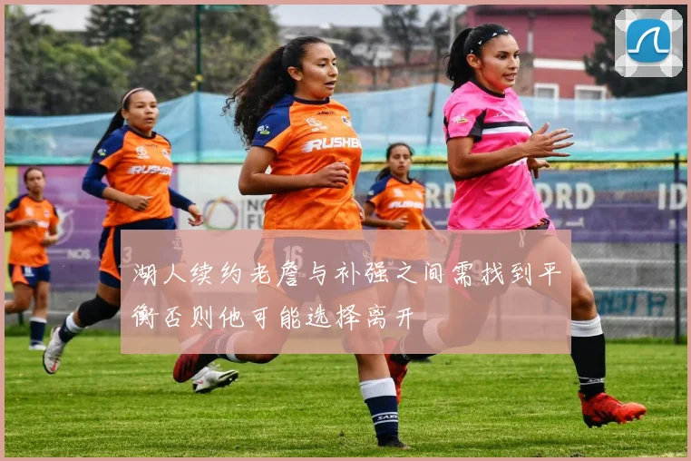 湖人续约老詹与补强之间需找到平衡否则他可能选择离开
