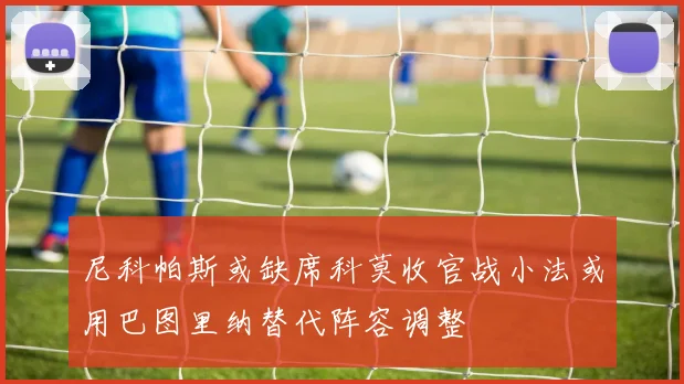 尼科帕斯或缺席科莫收官战小法或用巴图里纳替代阵容调整