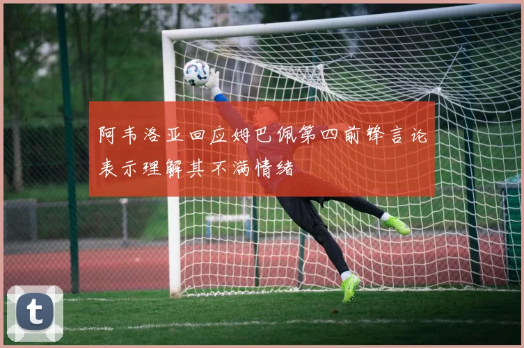 阿韦洛亚回应姆巴佩第四前锋言论表示理解其不满情绪