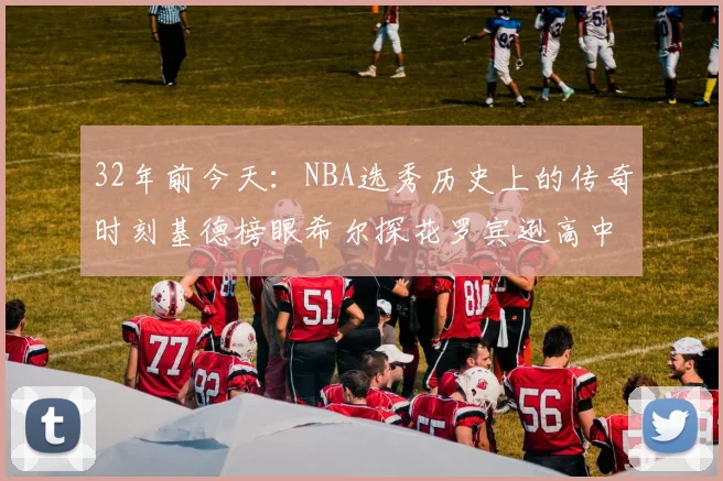 32年前今天：NBA选秀历史上的传奇时刻基德榜眼希尔探花罗宾逊高中状元回顾