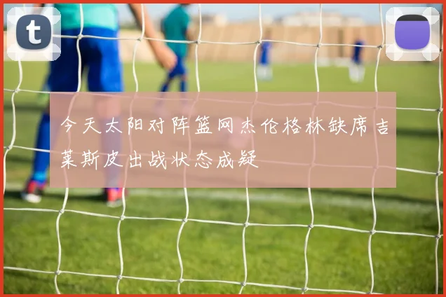 今天太阳对阵篮网杰伦格林缺席吉莱斯皮出战状态成疑